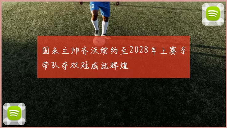 国米主帅齐沃续约至2028年上赛季带队夺双冠成就辉煌