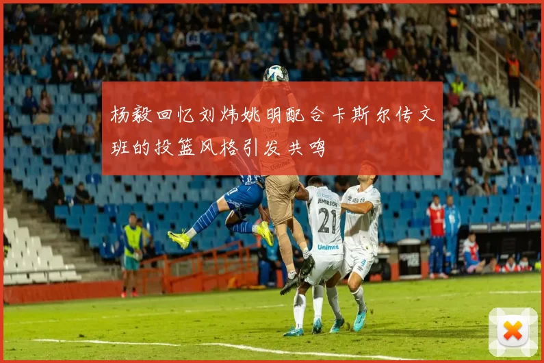 杨毅回忆刘炜姚明配合卡斯尔传文班的投篮风格引发共鸣