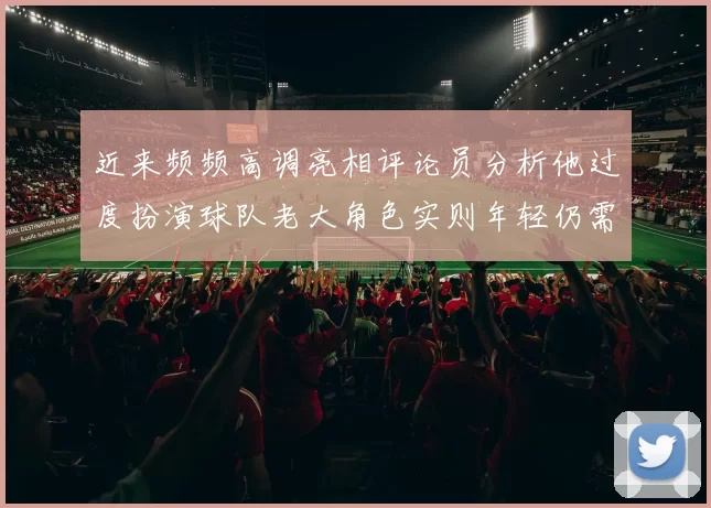 近来频频高调亮相评论员分析他过度扮演球队老大角色实则年轻仍需成长