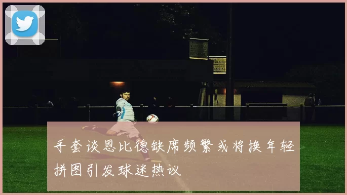 手套谈恩比德缺席频繁或将换年轻拼图引发球迷热议