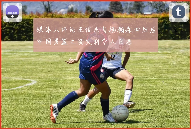 媒体人评论王俊杰与杨瀚森回归后中国男篮主场失利令人困惑