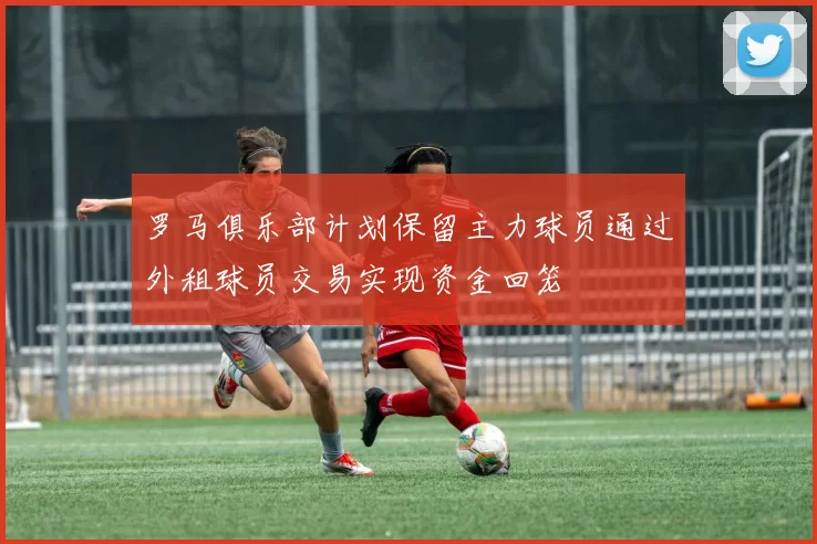 罗马俱乐部计划保留主力球员通过外租球员交易实现资金回笼