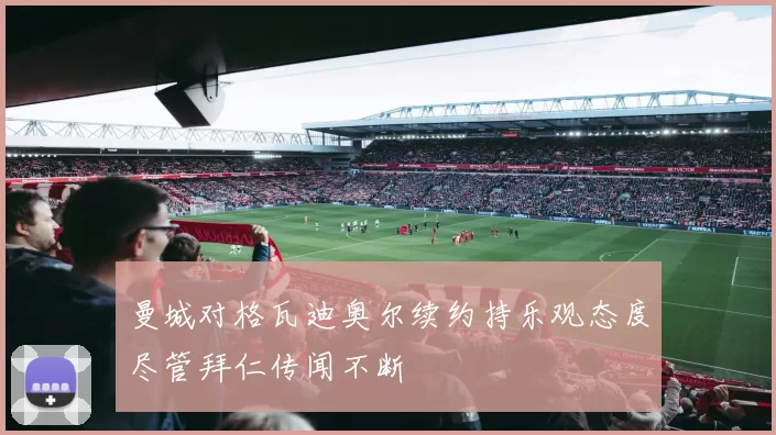 曼城对格瓦迪奥尔续约持乐观态度尽管拜仁传闻不断