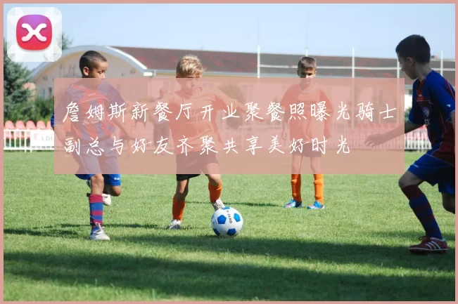 詹姆斯新餐厅开业聚餐照曝光骑士副总与好友齐聚共享美好时光