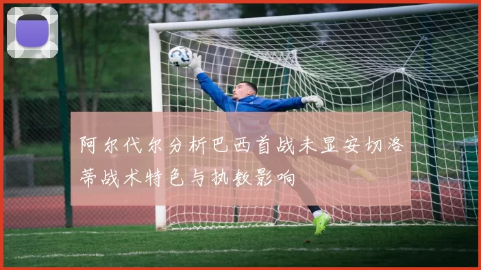 阿尔代尔分析巴西首战未显安切洛蒂战术特色与执教影响