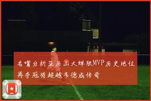 名嘴分析亚历山大蝉联MVP历史地位再夺冠将超越韦德成传奇