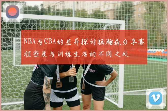 NBA与CBA的差异探讨杨瀚森分享赛程密度与训练生活的不同之处