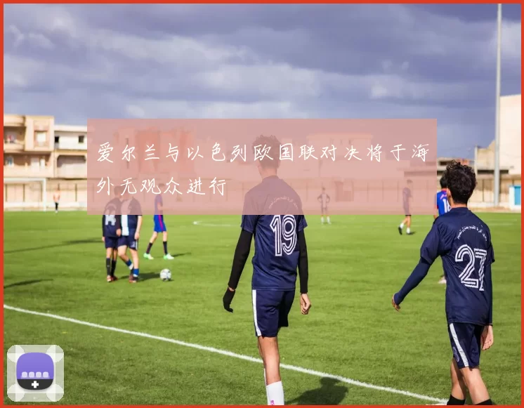 爱尔兰与以色列欧国联对决将于海外无观众进行