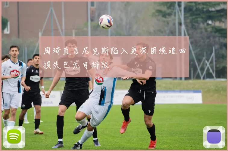 周琦直言尼克斯陷入更深困境追回损失已无可辩驳