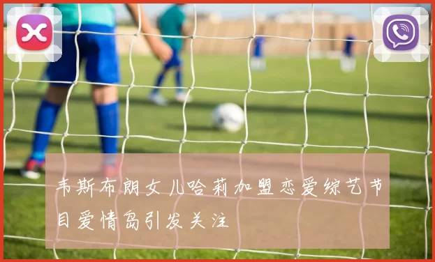 韦斯布朗女儿哈莉加盟恋爱综艺节目爱情岛引发关注