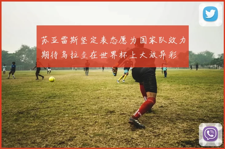 苏亚雷斯坚定表态愿为国家队效力期待乌拉圭在世界杯上大放异彩