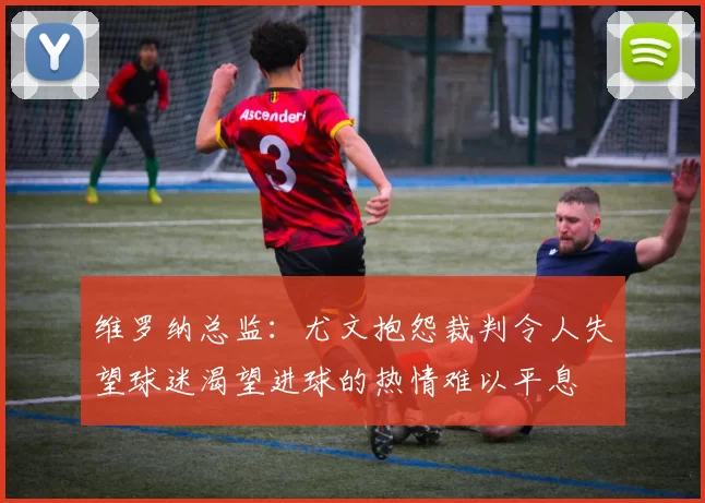 维罗纳总监：尤文抱怨裁判令人失望球迷渴望进球的热情难以平息