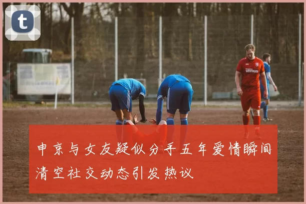申京与女友疑似分手五年爱情瞬间清空社交动态引发热议