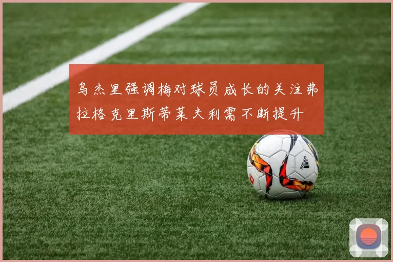 乌杰里强调梅对球员成长的关注弗拉格克里斯蒂莱夫利需不断提升