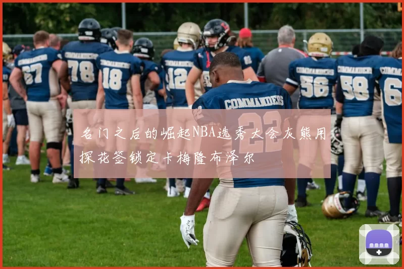 名门之后的崛起NBA选秀大会灰熊用探花签锁定卡梅隆布泽尔